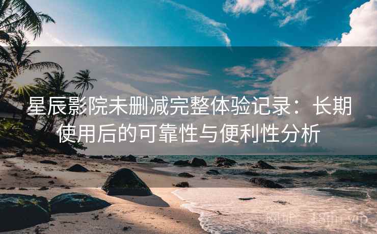星辰影院未删减完整体验记录：长期使用后的可靠性与便利性分析