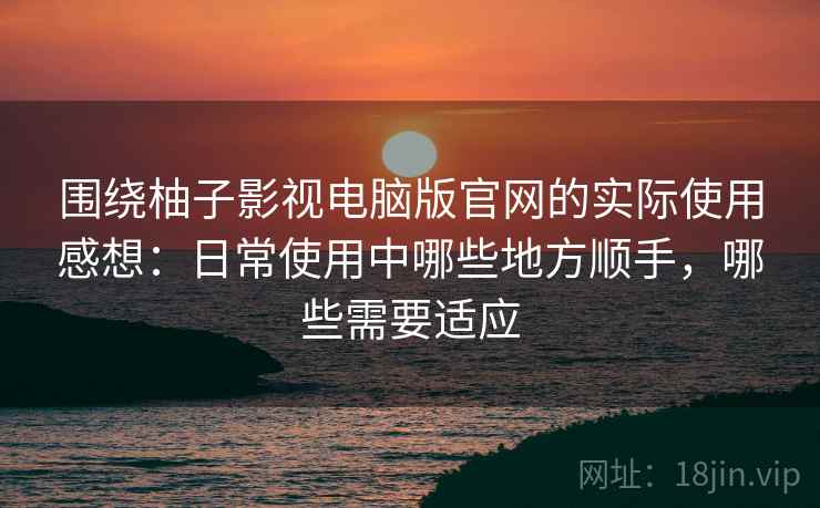围绕柚子影视电脑版官网的实际使用感想：日常使用中哪些地方顺手，哪些需要适应