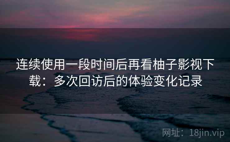 连续使用一段时间后再看柚子影视下载：多次回访后的体验变化记录
