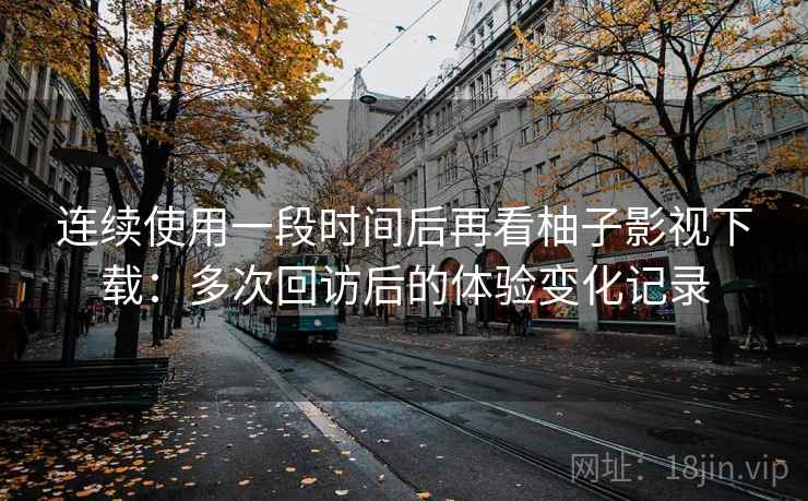 连续使用一段时间后再看柚子影视下载：多次回访后的体验变化记录