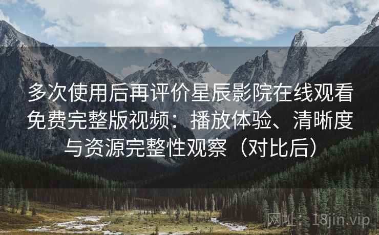 多次使用后再评价星辰影院在线观看免费完整版视频：播放体验、清晰度与资源完整性观察（对比后）