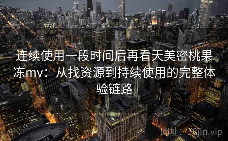 连续使用一段时间后再看天美密桃果冻mv：从找资源到持续使用的完整体验链路