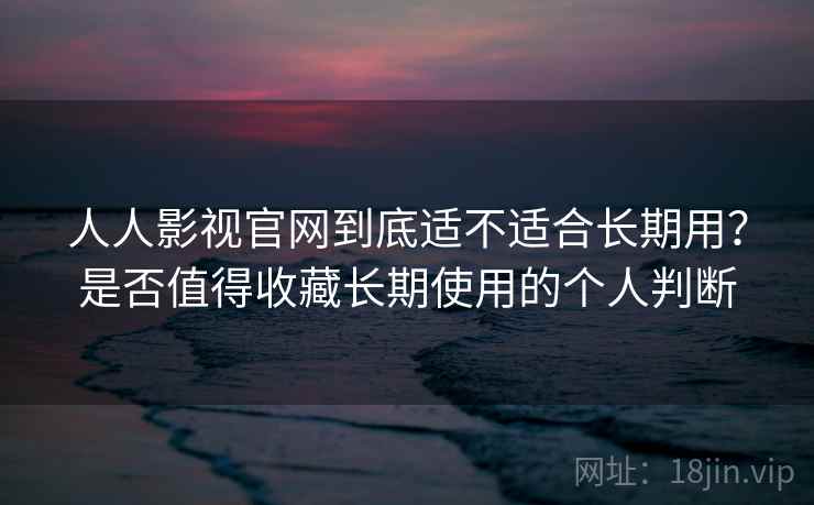 人人影视官网到底适不适合长期用？是否值得收藏长期使用的个人判断
