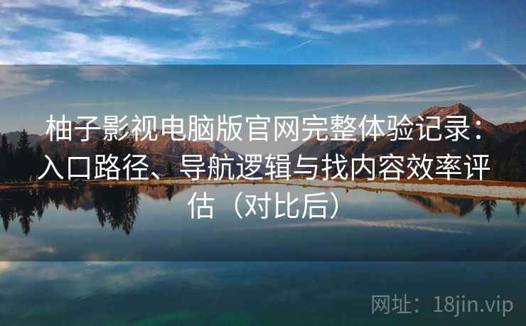 柚子影视电脑版官网完整体验记录：入口路径、导航逻辑与找内容效率评估（对比后）