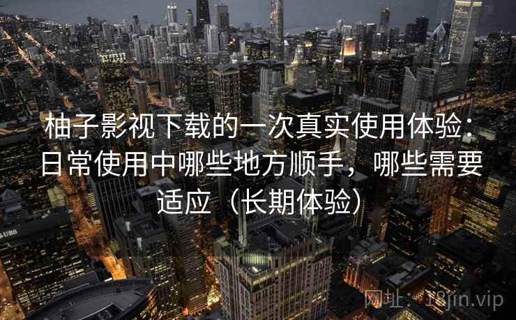 柚子影视下载的一次真实使用体验：日常使用中哪些地方顺手，哪些需要适应（长期体验）