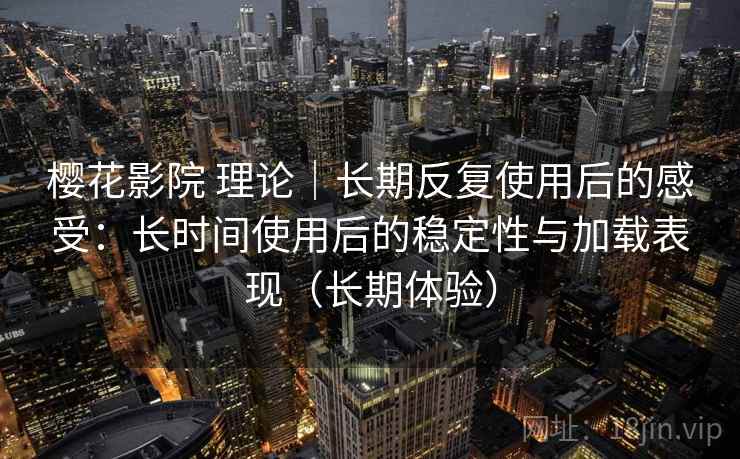 樱花影院 理论｜长期反复使用后的感受：长时间使用后的稳定性与加载表现（长期体验）