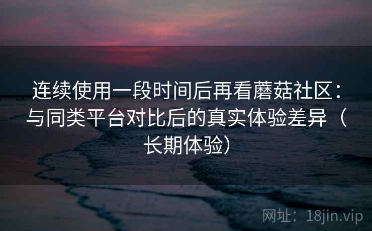 连续使用一段时间后再看蘑菇社区:与同类平台对比后的真实体验差异(长期体验) 连续使用一段时间后再看蘑菇社区:与同类平台对比后的真实体验差异(长期体验)