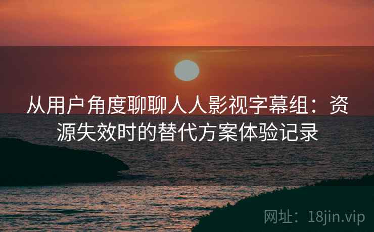 从用户角度聊聊人人影视字幕组：资源失效时的替代方案体验记录