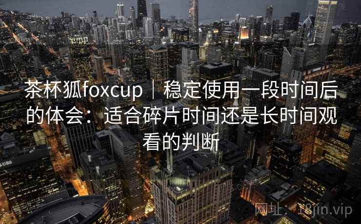 茶杯狐foxcup｜稳定使用一段时间后的体会：适合碎片时间还是长时间观看的判断