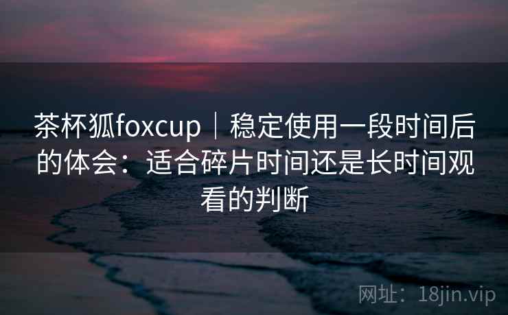 茶杯狐foxcup｜稳定使用一段时间后的体会：适合碎片时间还是长时间观看的判断