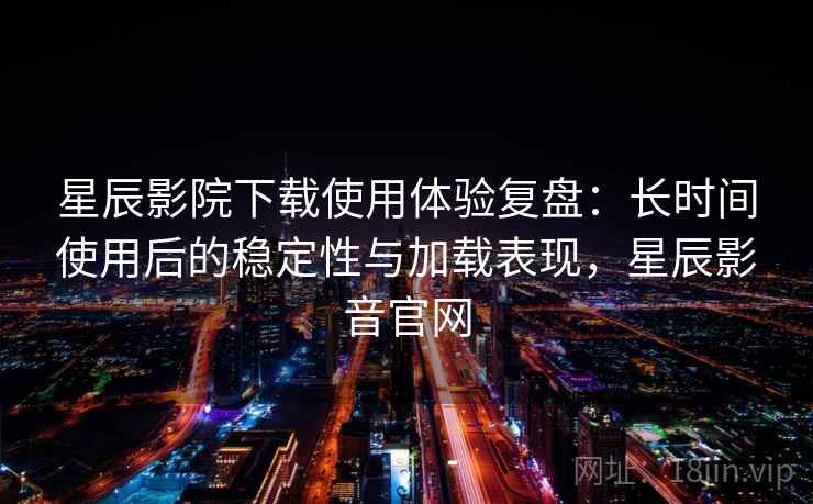 星辰影院下载使用体验复盘：长时间使用后的稳定性与加载表现，星辰影音官网