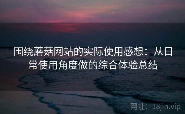 围绕蘑菇网站的实际使用感想：从日常使用角度做的综合体验总结