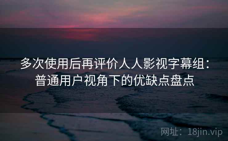 多次使用后再评价人人影视字幕组：普通用户视角下的优缺点盘点