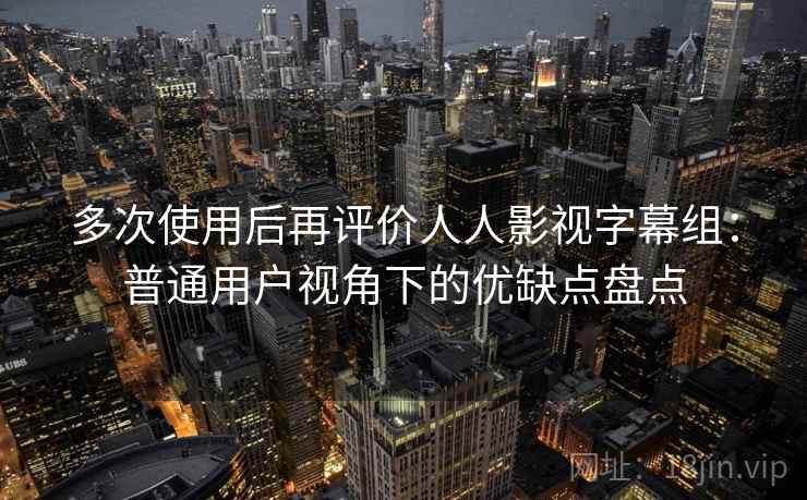 多次使用后再评价人人影视字幕组：普通用户视角下的优缺点盘点