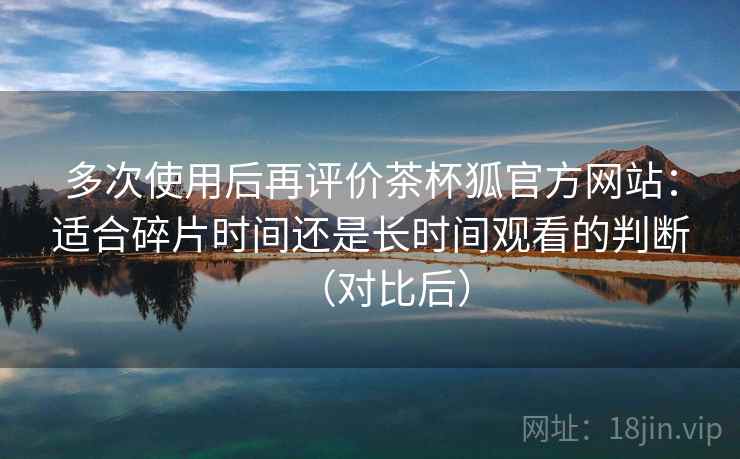 多次使用后再评价茶杯狐官方网站：适合碎片时间还是长时间观看的判断（对比后）