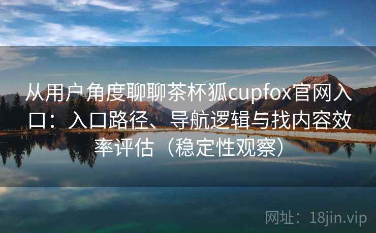 从用户角度聊聊茶杯狐cupfox官网入口：入口路径、导航逻辑与找内容效率评估（稳定性观察）