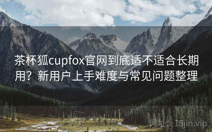 茶杯狐cupfox官网到底适不适合长期用？新用户上手难度与常见问题整理