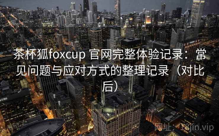 茶杯狐foxcup 官网完整体验记录：常见问题与应对方式的整理记录（对比后）