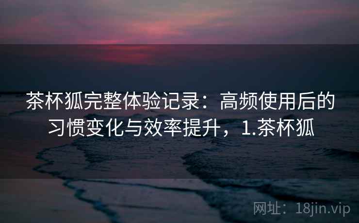 茶杯狐完整体验记录：高频使用后的习惯变化与效率提升，1.茶杯狐