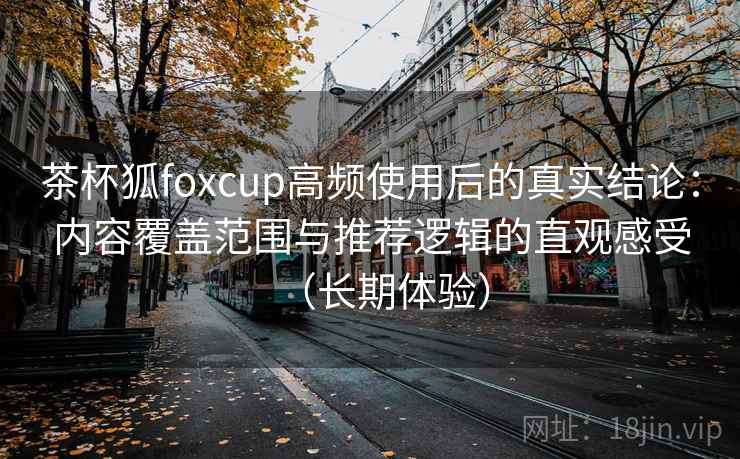 茶杯狐foxcup高频使用后的真实结论：内容覆盖范围与推荐逻辑的直观感受（长期体验）