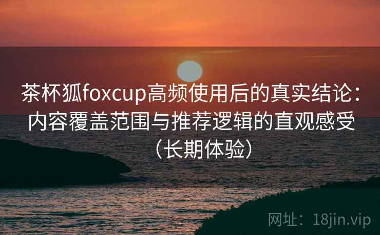 茶杯狐foxcup高频使用后的真实结论：内容覆盖范围与推荐逻辑的直观感受（长期体验）