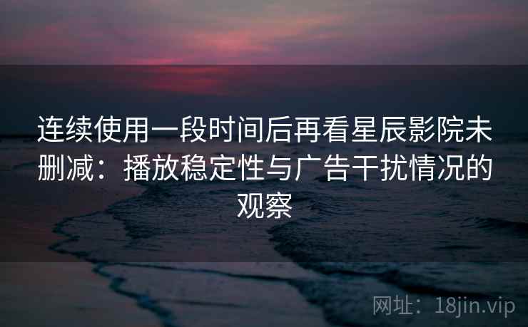 连续使用一段时间后再看星辰影院未删减：播放稳定性与广告干扰情况的观察