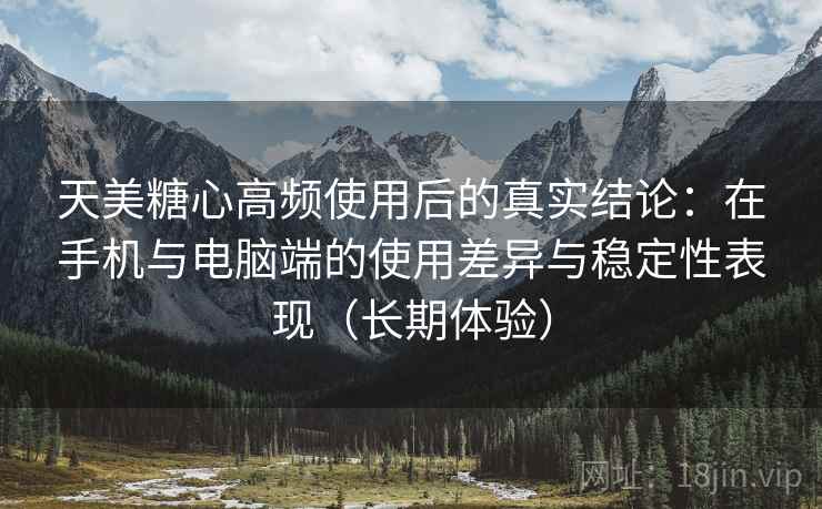 天美糖心高频使用后的真实结论：在手机与电脑端的使用差异与稳定性表现（长期体验）