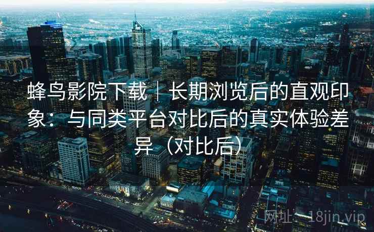 蜂鸟影院下载｜长期浏览后的直观印象：与同类平台对比后的真实体验差异（对比后）