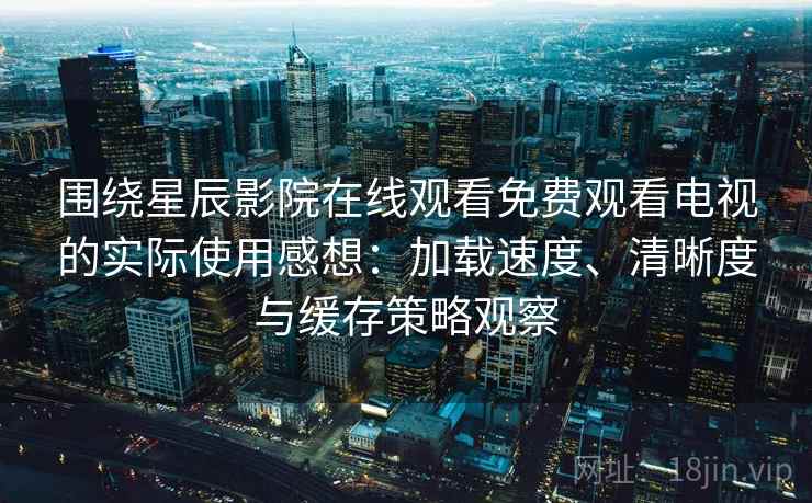 围绕星辰影院在线观看免费观看电视的实际使用感想：加载速度、清晰度与缓存策略观察