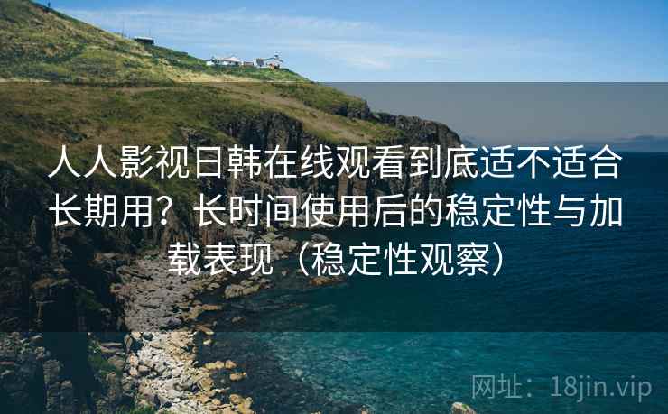 人人影视日韩在线观看到底适不适合长期用？长时间使用后的稳定性与加载表现（稳定性观察）