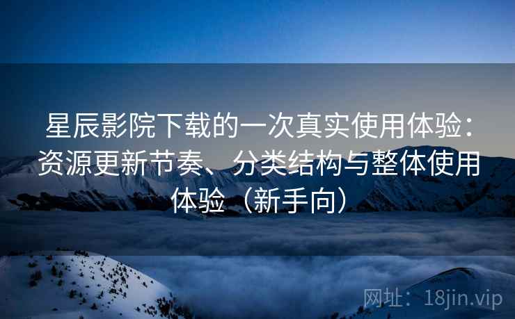 星辰影院下载的一次真实使用体验：资源更新节奏、分类结构与整体使用体验（新手向）
