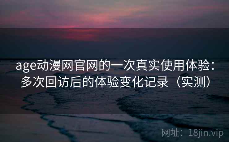 age动漫网官网的一次真实使用体验：多次回访后的体验变化记录（实测）