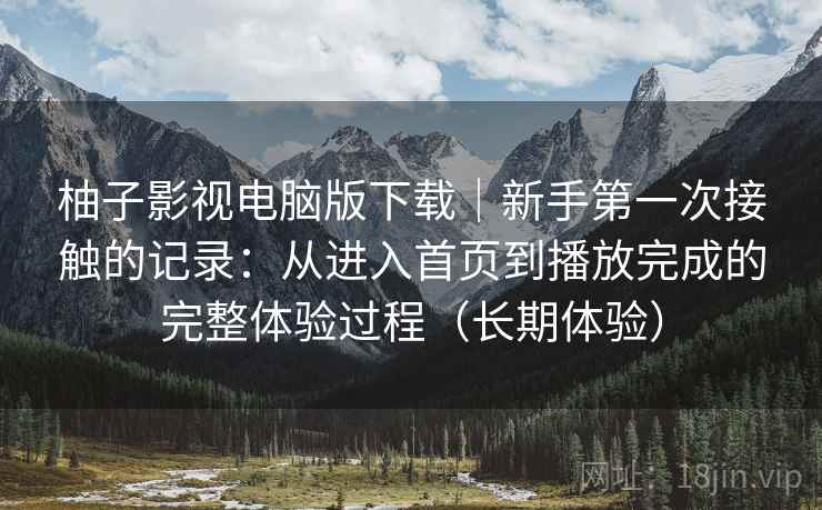 柚子影视电脑版下载｜新手第一次接触的记录：从进入首页到播放完成的完整体验过程（长期体验）