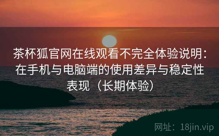 茶杯狐官网在线观看不完全体验说明：在手机与电脑端的使用差异与稳定性表现（长期体验）