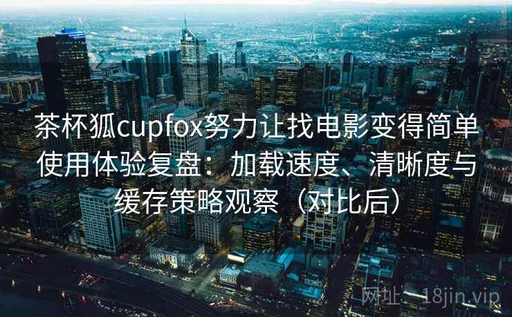 茶杯狐cupfox努力让找电影变得简单使用体验复盘：加载速度、清晰度与缓存策略观察（对比后）