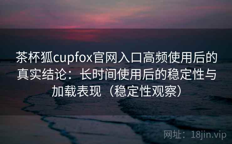 茶杯狐cupfox官网入口高频使用后的真实结论：长时间使用后的稳定性与加载表现（稳定性观察）