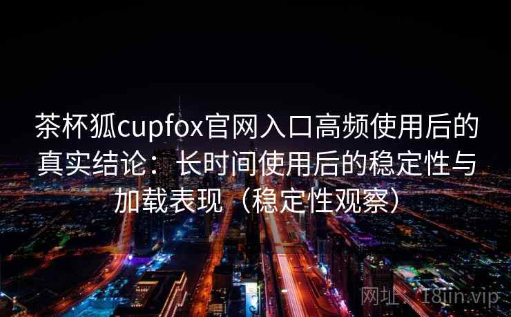 茶杯狐cupfox官网入口高频使用后的真实结论：长时间使用后的稳定性与加载表现（稳定性观察）