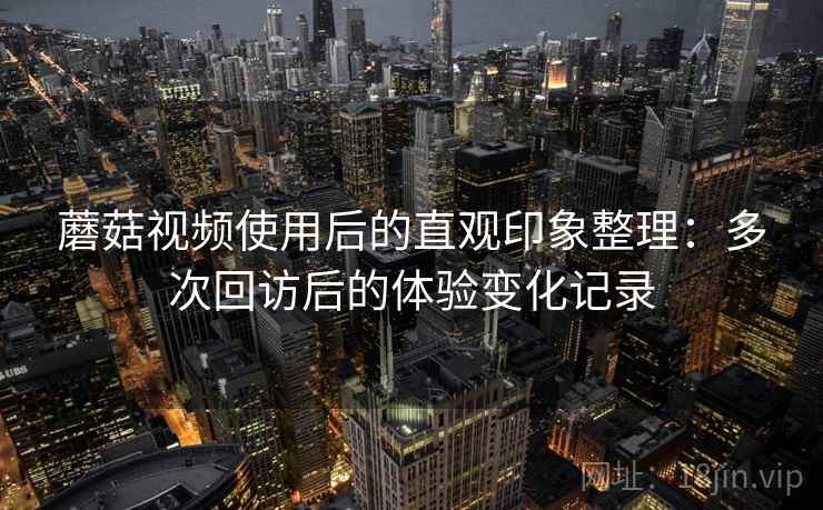 蘑菇视频使用后的直观印象整理：多次回访后的体验变化记录