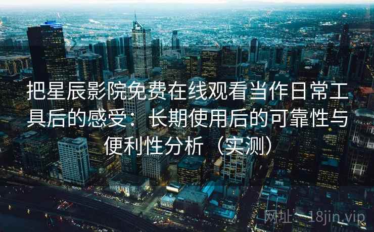 把星辰影院免费在线观看当作日常工具后的感受：长期使用后的可靠性与便利性分析（实测）