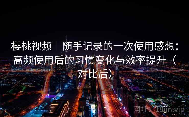 樱桃视频｜随手记录的一次使用感想：高频使用后的习惯变化与效率提升（对比后）