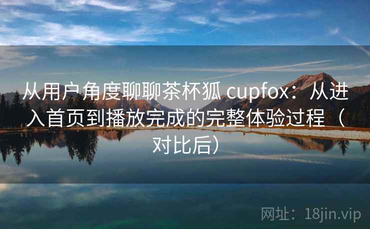从用户角度聊聊茶杯狐 cupfox：从进入首页到播放完成的完整体验过程（对比后）