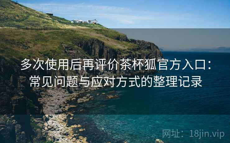 多次使用后再评价茶杯狐官方入口：常见问题与应对方式的整理记录