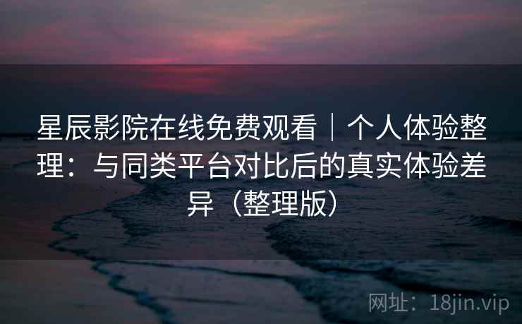 星辰影院在线免费观看｜个人体验整理：与同类平台对比后的真实体验差异（整理版）