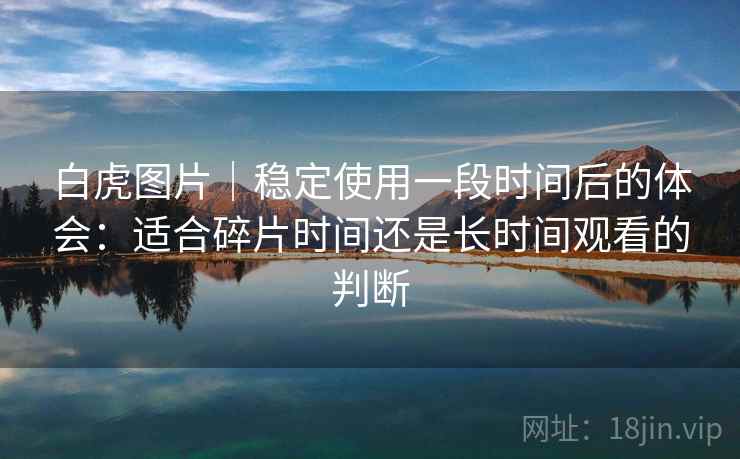 白虎图片｜稳定使用一段时间后的体会：适合碎片时间还是长时间观看的判断