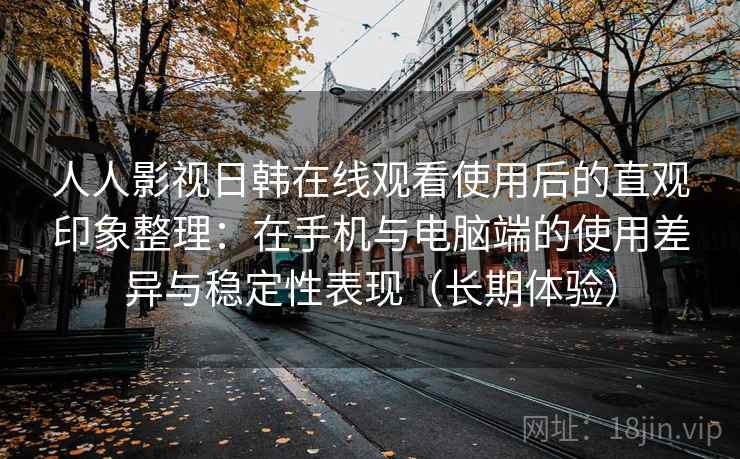 人人影视日韩在线观看使用后的直观印象整理：在手机与电脑端的使用差异与稳定性表现（长期体验）