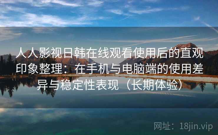 人人影视日韩在线观看使用后的直观印象整理：在手机与电脑端的使用差异与稳定性表现（长期体验）