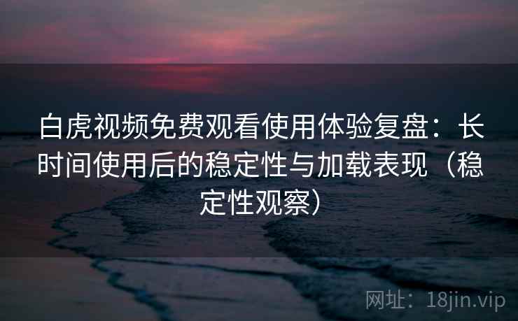 白虎视频免费观看使用体验复盘：长时间使用后的稳定性与加载表现（稳定性观察）