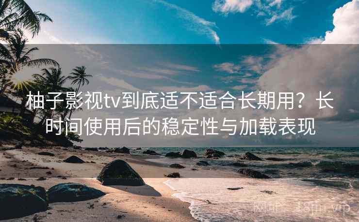 柚子影视tv到底适不适合长期用？长时间使用后的稳定性与加载表现
