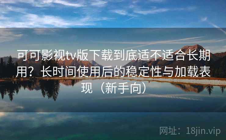 可可影视tv版下载到底适不适合长期用？长时间使用后的稳定性与加载表现（新手向）