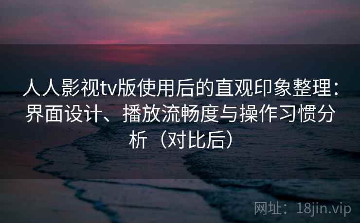 人人影视tv版使用后的直观印象整理：界面设计、播放流畅度与操作习惯分析（对比后）